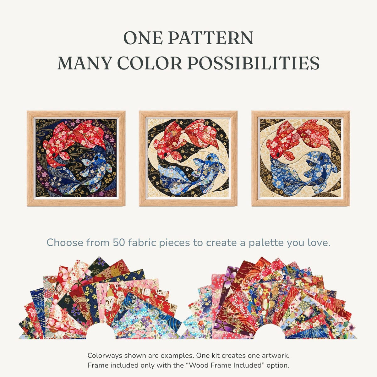 May include: Three square framed artworks featuring a koi fish pattern in different color schemes. Text reads: ONE PATTERN MANY COLOR POSSIBILITIES. Below, 50 fabric pieces are displayed in two semi-circular arrangements. Text reads: Choose from 50 fabric pieces to create a palette you love. Colorways shown are examples. One kit creates one artwork. Frame included only with the "Wood Frame Include